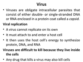 Virus
• Viruses are obligate intracellular parasites that
consist of either double- or single-stranded DNA
or RNA enclosed in a protein coat called a capsid.
Viral replication
• A virus cannot replicate on its own
• It must attach to and enter a host cell
• It then uses the host cell’s energy to synthesize
protein, DNA, and RNA
Viruses are difficult to kill because they live inside
the cells
• Any drug that kills a virus may also kill cells
 