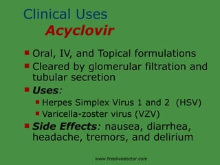 Clinical Uses  Acyclovir Oral, IV, and Topical formulations Cleared by glomerular filtration and tubular secretion Uses : Herpes Simplex Virus 1 and 2  (HSV) Varicella-zoster virus (VZV) Side Effects :  nausea, diarrhea, headache, tremors, and delirium www.freelivedoctor.com 