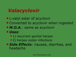 Valacyclovir L-valyl ester of acyclovir Converted to acyclovir when ingested M.O.A. :  same as acyclovir Uses :  1) recurrent genital herpes 2) herpes zoster infections Side Effects :  nausea, diarrhea, and headache www.freelivedoctor.com 