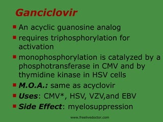 Ganciclovir An acyclic guanosine analog requires triphosphorylation for activation monophosphorylation is catalyzed by a phosphotransferase in CMV and by thymidine kinase in HSV cells M.O.A.:  same as acyclovir Uses : CMV*, HSV, VZV,and EBV Side Effect : myelosuppression www.freelivedoctor.com 