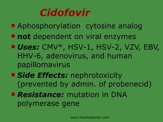 Cidofovir Aphosphorylation  cytosine analog not  dependent on viral enzymes Uses:  CMV*, HSV-1, HSV-2, VZV, EBV, HHV-6, adenovirus, and human papillomavirus Side Effects:  nephrotoxicity (prevented by admin. of probenecid) Resistance:  mutation in DNA polymerase gene www.freelivedoctor.com 