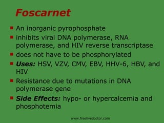 Foscarnet An inorganic pyrophosphate inhibits viral DNA polymerase, RNA polymerase, and HIV reverse transcriptase does not have to be phosphorylated Uses:  HSV, VZV, CMV, EBV, HHV-6, HBV, and HIV Resistance due to mutations in DNA polymerase gene Side Effects:   hypo- or hypercalcemia and phosphotemia www.freelivedoctor.com 