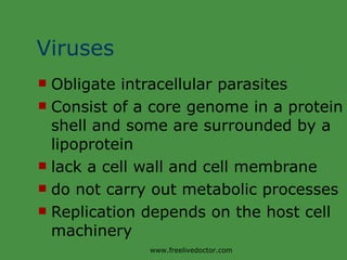 Viruses Obligate intracellular parasites Consist of a core genome in a protein shell and some are surrounded by a lipoprotein lack a cell wall and cell membrane do not carry out metabolic processes Replication depends on the host cell machinery www.freelivedoctor.com 
