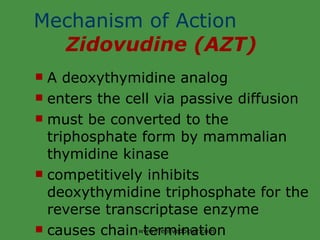Mechanism of Action  Zidovudine (AZT) A deoxythymidine analog enters the cell via passive diffusion must be converted to the triphosphate form by mammalian thymidine kinase competitively inhibits deoxythymidine triphosphate for the reverse transcriptase enzyme causes chain termination www.freelivedoctor.com 