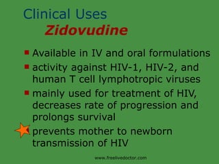 Clinical Uses  Zidovudine Available in IV and oral formulations activity against HIV-1, HIV-2, and human T cell lymphotropic viruses mainly used for treatment of HIV, decreases rate of progression and prolongs survival prevents mother to newborn transmission of HIV www.freelivedoctor.com 