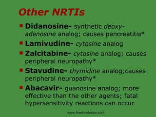 Other NRTIs Didanosine-  synthetic  deoxy-adenosine  analog; causes pancreatitis* Lamivudine-  cytosine  analog Zalcitabine-  cytosine  analog; causes peripheral neuropathy* Stavudine-  thymidine  analog;causes peripheral neuropathy* Abacavir-  guanosine analog; more effective than the other agents; fatal hypersensitivity reactions can occur  www.freelivedoctor.com 