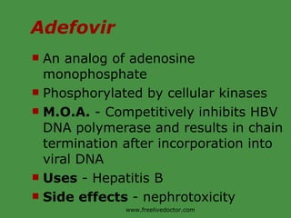 Adefovir An analog of adenosine monophosphate Phosphorylated by cellular kinases  M.O.A.  - Competitively inhibits HBV DNA polymerase and results in chain termination after incorporation into viral DNA Uses  - Hepatitis B Side effects  - nephrotoxicity www.freelivedoctor.com 