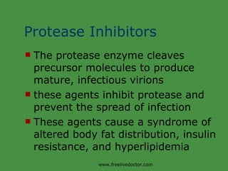 Protease Inhibitors The protease enzyme cleaves precursor molecules to produce mature, infectious virions these agents inhibit protease and prevent the spread of infection These agents cause a syndrome of altered body fat distribution, insulin resistance, and hyperlipidemia www.freelivedoctor.com 