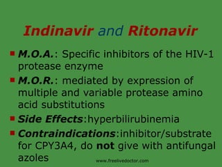 Indinavir  and  Ritonavir M.O.A. : Specific inhibitors of the HIV-1 protease enzyme M.O.R. : mediated by expression of multiple and variable protease amino acid substitutions Side Effects :hyperbilirubinemia Contraindications :inhibitor/substrate for CPY3A4, do  not  give with antifungal azoles www.freelivedoctor.com 