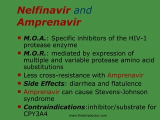 Nelfinavir  and  Amprenavir M.O.A. : Specific inhibitors of the HIV-1 protease enzyme M.O.R. : mediated by expression of multiple and variable protease amino acid substitutions Less cross-resistance with  Amprenavir Side Effects : diarrhea and flatulence Amprenavir  can cause Stevens-Johnson syndrome Contraindications :inhibitor/substrate for CPY3A4 www.freelivedoctor.com 