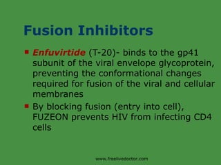 Fusion Inhibitors Enfuvirtide  (T-20)- binds to the gp41 subunit of the viral envelope glycoprotein, preventing the conformational changes required for fusion of the viral and cellular membranes By blocking fusion (entry into cell), FUZEON prevents HIV from infecting CD4 cells www.freelivedoctor.com 