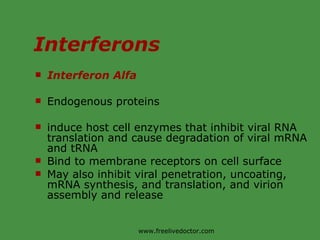 Interferons Interferon Alfa Endogenous proteins  induce host cell enzymes that inhibit viral RNA translation and cause degradation of viral mRNA and tRNA Bind to membrane receptors on cell surface May also inhibit viral penetration, uncoating, mRNA synthesis, and translation, and virion assembly and release www.freelivedoctor.com 