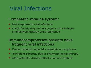 Viral Infections Competent immune system: Best response to viral infections A well-functioning immune system will eliminate  or effectively destroy virus replication Immunocompromised patients have frequent viral infections Cancer patients, especially leukemia or lymphoma Transplant patients, due to pharmacological therapy AIDS patients, disease attacks immune system 