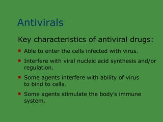 Antivirals Key characteristics of antiviral drugs: Able to enter the cells infected with virus. Interfere with viral nucleic acid synthesis and/or regulation. Some agents interfere with ability of virus  to bind to cells. Some agents stimulate the body’s immune system. 