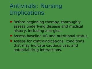 Antivirals: Nursing Implications Before beginning therapy, thoroughly  assess underlying disease and medical history, including allergies. Assess baseline VS and nutritional status. Assess for contraindications, conditions  that may indicate cautious use, and potential drug interactions. 