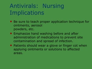 Antivirals:  Nursing Implications Be sure to teach proper application technique for ointments, aerosol  powders, etc. Emphasize hand washing before and after administration of medications to prevent site contamination and spread of infection. Patients should wear a glove or finger cot when applying ointments or solutions to affected areas. 