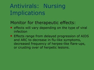 Antivirals:  Nursing Implications Monitor for therapeutic effects: effects will vary depending on the type of viral infection Effects range from delayed progression of AIDS  and ARC to decrease in flu-like symptoms, decreased frequency of herpes-like flare-ups,  or crusting over of herpetic lesions. 