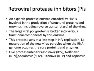 Retroviral protease inhibitors (Pis
• An aspartic protease enzyme encoded by HIV is
involved in the production of structural proteins and
enzymes (including reverse transcriptase) of the virus.
• The large viral polyprotein is broken into various
functional components by this enzyme.
• This protease acts at a late step in HIV replication, i.e.
maturation of the new virus particles when the RNA
genome acquires the core proteins and enzymes.
• Five proteaseinhibitors-Indinavir (IDV), Nelfinavir
(NFV),Saquinavir (SQV), Ritonavir (RTV) and Lopinavir
 