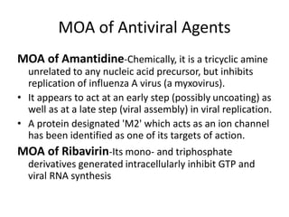 MOA of Antiviral Agents
MOA of Amantidine-Chemically, it is a tricyclic amine
unrelated to any nucleic acid precursor, but inhibits
replication of influenza A virus (a myxovirus).
• It appears to act at an early step (possibly uncoating) as
well as at a late step (viral assembly) in viral replication.
• A protein designated 'M2' which acts as an ion channel
has been identified as one of its targets of action.
MOA of Ribavirin-Its mono- and triphosphate
derivatives generated intracellularly inhibit GTP and
viral RNA synthesis
 