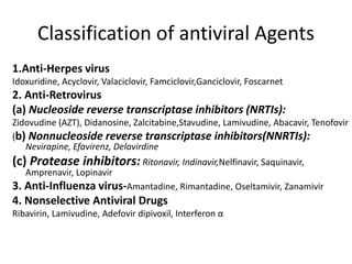Classification of antiviral Agents
1.Anti-Herpes virus
Idoxuridine, Acyclovir, Valaciclovir, Famciclovir,Ganciclovir, Foscarnet
2. Anti-Retrovirus
(a) Nucleoside reverse transcriptase inhibitors (NRTIs):
Zidovudine (AZT), Didanosine, Zalcitabine,Stavudine, Lamivudine, Abacavir, Tenofovir
(b) Nonnucleoside reverse transcriptase inhibitors(NNRTIs):
Nevirapine, Efavirenz, Delavirdine
(c) Protease inhibitors: Ritonavir, Indinavir,Nelfinavir, Saquinavir,
Amprenavir, Lopinavir
3. Anti-Influenza virus-Amantadine, Rimantadine, Oseltamivir, Zanamivir
4. Nonselective Antiviral Drugs
Ribavirin, Lamivudine, Adefovir dipivoxil, Interferon α
 