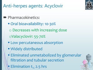 Anti-herpes agents: Acyclovir
 Pharmacokinetics:
 Oral bioavailability: 10-30%
o Decreases with increasing dose
oValacyclovir: 55-70%
 Low percutaneous absorption
 Widely distributed
 Eliminated unmetabolized by glomerular
filtration and tubular secretion
 Elimination t½ 2.5 hrs
 