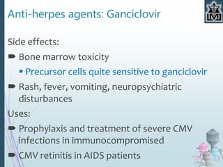 Anti-herpes agents: Ganciclovir
Side effects:
 Bone marrow toxicity
 Precursor cells quite sensitive to ganciclovir
 Rash, fever, vomiting, neuropsychiatric
disturbances
Uses:
 Prophylaxis and treatment of severe CMV
infections in immunocompromised
 CMV retinitis in AIDS patients
 