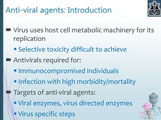 Anti-viral agents: Introduction
 Virus uses host cell metabolic machinery for its
replication
 Selective toxicity difficult to achieve
 Antivirals required for:
 Immunocompromised individuals
 Infection with high morbidity/mortality
 Targets of anti-viral agents:
 Viral enzymes, virus directed enzymes
 Virus specific steps
 
