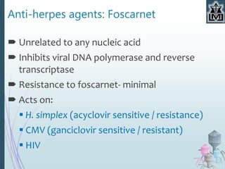Anti-herpes agents: Foscarnet
 Unrelated to any nucleic acid
 Inhibits viral DNA polymerase and reverse
transcriptase
 Resistance to foscarnet- minimal
 Acts on:
 H. simplex (acyclovir sensitive / resistance)
 CMV (ganciclovir sensitive / resistant)
 HIV
 