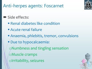 Anti-herpes agents: Foscarnet
 Side effects:
 Renal diabetes like condition
 Acute renal failure
 Anaemia, phlebitis, tremor, convulsions
 Due to hypocalcaemia:
oNumbness and tingling sensation
oMuscle cramps
oIrritability, seizures
 