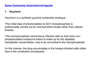 Some Commonly Used Antiviral Agents
1. Acyclovir
•Acyclovir is a synthetic guanine nucleoside analogue.
•The initial step of phoshorylation to ACV monophosphate is
preferentially carried out by viral thymidine kinase rather than cellular
kinases.
•The monophosphate cannot leave infected cells so that more non-
phosphorylated compound enters to make up for the depleted
intracellular concentration, only to be converted to the monophosphate.
•In this manner, the drug accumulates in the herpes-infected cells rather
than in the uninfected counterparts.
 