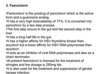 3. Famciclovir
•Famiciclovir is the prodrug of penciclovir which is the active
form and a guanosine analog.
•It has a very high bioavailabiity of 77%. It is converted into
penciclovir by a two step process.
•The first step occurs in the gut and the second step in the
liver.
•It has a long half life in the gut.
•It has a higher affinity for HSV thymidine kinase than
acyclovir but a lower affinity for HSV DNA polymerase than
acyclovir.
•It acts as an inhibitor of viral DNA polymerase and also as a
chain terminator.
•At present famciclovir is licensed for the treatment of
shingles and the dosage is 250mg tds.
•It is also used for the treatment and suppression of genital
herpes infection.
 