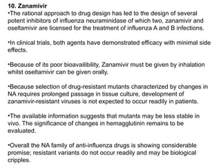 10. Zanamivir
•The rational approach to drug design has led to the design of several
potent inhibitors of influenza neuraminidase of which two, zanamivir and
oseltamivir are licensed for the treatment of influenza A and B infections.
•In clinical trials, both agents have demonstrated efficacy with minimal side
effects.
•Because of its poor bioavailibility, Zanamivir must be given by inhalation
whilst oseltamivir can be given orally.
•Because selection of drug-resistant mutants characterized by changes in
NA requires prolonged passage in tissue culture, development of
zanamivir-resistant viruses is not expected to occur readily in patients.
•The available information suggests that mutants may be less stable in
vivo. The significance of changes in hemagglutinin remains to be
evaluated.
•Overall the NA family of anti-influenza drugs is showing considerable
promise; resistant variants do not occur readily and may be biological
cripples.
 