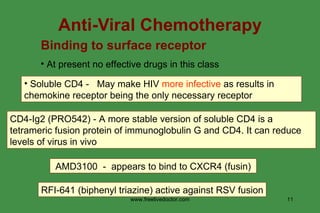 Anti-Viral Chemotherapy Binding to surface receptor At present no effective drugs in this class CD4-Ig2 (PRO542) - A more stable version of soluble CD4 is a tetrameric fusion protein of immunoglobulin G and CD4. It can reduce levels of virus in vivo AMD3100  -  appears to bind to CXCR4 (fusin)   RFI-641 (biphenyl triazine) active against RSV fusion Soluble CD4 -  May make HIV  more infective  as results in chemokine receptor being the only necessary receptor www.freelivedoctor.com 