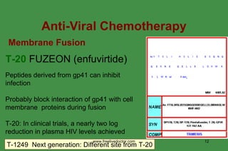 Anti-Viral Chemotherapy Peptides derived from gp41 can inhibit infection Probably block interaction of gp41 with cell membrane  proteins during fusion T-20: In clinical trials, a nearly two log reduction in plasma HIV levels achieved T-20  FUZEON (enfuvirtide) T-1249  Next generation: Different site from T-20 Membrane Fusion www.freelivedoctor.com 