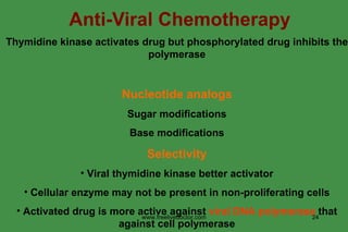 Anti-Viral Chemotherapy Thymidine kinase activates drug but phosphorylated drug inhibits the polymerase Nucleotide analogs Sugar modifications Base modifications Selectivity Viral thymidine kinase better activator Cellular enzyme may not be present in non-proliferating cells Activated drug is more active against  viral DNA polymerase  that against cell polymerase www.freelivedoctor.com 