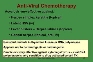 Anti-Viral Chemotherapy Acyclovir very effective against: Herpes simplex keratitis (topical) Latent HSV (iv) Fever blisters – Herpes labialis (topical) Genital herpes (topical, oral, iv) Resistant mutants in thymidine kinase or DNA polymerase Appears not to be teratogenic or carcinogenic Ganciclovir very effective against cytomegalovirus – viral DNA polymerase is very sensitive to drug activated by cell TK www.freelivedoctor.com 