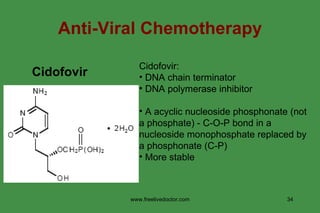 Anti-Viral Chemotherapy Cidofovir   Cidofovir: DNA chain terminator DNA polymerase inhibitor A acyclic nucleoside phosphonate (not a phosphate) - C-O-P bond in a nucleoside monophosphate replaced by a phosphonate (C-P) More stable  www.freelivedoctor.com 