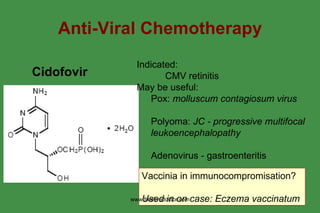 Anti-Viral Chemotherapy Cidofovir   Indicated: CMV retinitis May be useful: Pox:  molluscum contagiosum virus Polyoma:  JC - progressive multifocal leukoencephalopathy   Adenovirus - gastroenteritis Vaccinia in immunocompromisation? Used in on case: Eczema vaccinatum   www.freelivedoctor.com 