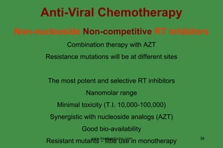 Anti-Viral Chemotherapy Non-nucleoside  Non-competitive  RT inhibitors Combination therapy with AZT Resistance mutations will be at different sites The most potent and selective RT inhibitors Nanomolar range Minimal toxicity (T.I. 10,000-100,000) Synergistic with nucleoside analogs (AZT) Good bio-availability Resistant mutants - little use in monotherapy www.freelivedoctor.com 