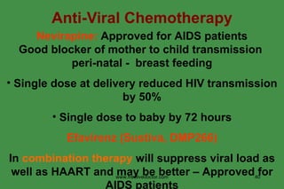 Anti-Viral Chemotherapy Nevirapine:  Approved for AIDS patients Good blocker of mother to child transmission  peri-natal -  breast feeding Single dose at delivery reduced HIV transmission by 50% Single dose to baby by 72 hours Efavirenz (Sustiva, DMP266) In  combination therapy  will suppress viral load as well as HAART and may be better – Approved for AIDS patients www.freelivedoctor.com 