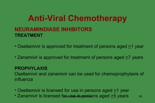 NEURAMINDIASE INHIBITORS TREATMENT Oseltamivir is approved for treatment of persons aged  > 1 year Zanamivir is approved for treatment of persons aged  > 7 years PROPHYLAXIS Oseltamivir and zanamivir can be used for chemoprophylaxis of influenza Oseltamivir is licensed for use in persons aged  > 1 year Zanamivir is licensed for use in persons aged  > 5 years Anti-Viral Chemotherapy www.freelivedoctor.com 