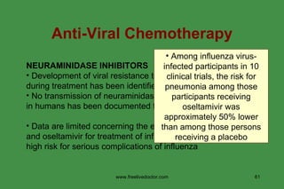 NEURAMINIDASE INHIBITORS Development of viral resistance to zanamivir and oseltamivir during treatment has been identified  No transmission of neuraminidase inhibitor-resistant viruses in humans has been documented to date Data are limited concerning the effectiveness of zanamivir and oseltamivir for treatment of influenza among persons at high risk for serious complications of influenza Anti-Viral Chemotherapy Among influenza virus- infected participants in 10 clinical trials, the risk for pneumonia among those participants receiving oseltamivir was approximately 50% lower than among those persons receiving a placebo www.freelivedoctor.com 