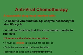 Anti-Viral Chemotherapy A successful drug must interfere with: A specific viral function e.g. enzyme necessary for viral life cycle A cellular function that the virus needs in order to replicate If interfere with cellular function either: It must be  crucial  to virus but not the cell  or Only the virus-infected cell must be killed (activation of  drug in the infected cell only?) www.freelivedoctor.com 