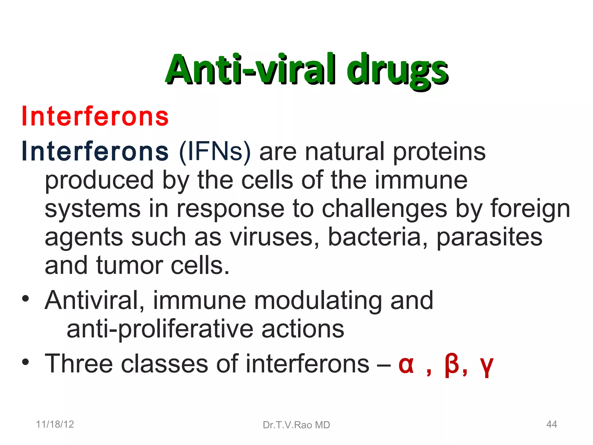 Anti-viral drugs
Interferons
Interferons (IFNs) are natural proteins
  produced by the cells of the immune
  systems in response to challenges by foreign
  agents such as viruses, bacteria, parasites
  and tumor cells.
• Antiviral, immune modulating and
    anti-proliferative actions
• Three classes of interferons – α , β, γ

 11/18/12           Dr.T.V.Rao MD          44
 