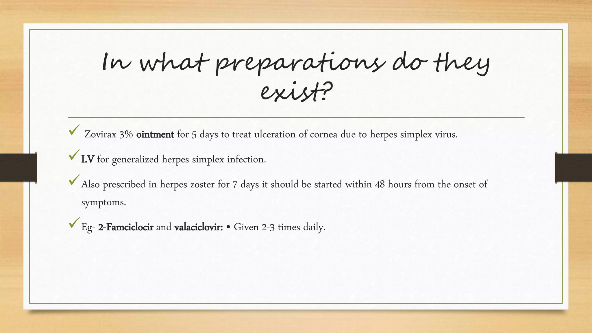 In what preparations do they
exist?
 Zovirax 3% ointment for 5 days to treat ulceration of cornea due to herpes simplex virus.
I.V for generalized herpes simplex infection.
Also prescribed in herpes zoster for 7 days it should be started within 48 hours from the onset of
symptoms.
Eg- 2-Famciclocir and valaciclovir: • Given 2-3 times daily.
 