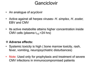 Ganciclovir
• An analogue of acyclovir
• Active against all herpes viruses- H. simplex, H. zoster,
EBV and CMV
• Its active metabolite attains higher concentration inside
CMV cells (plasma t1/2 >24 hrs)
 Adverse effects:
• Systemic toxicity is high ( bone marrow toxicity, rash,
fever, vomiting, neuropsychiatric disturbances)
• Note: Used only for prophylaxis and treatment of severe
CMV infections in immunocompromised patients
 