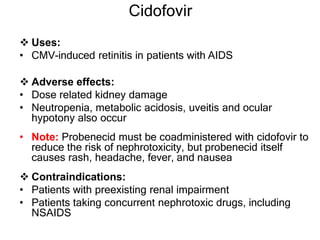 Cidofovir
 Uses:
• CMV-induced retinitis in patients with AIDS
 Adverse effects:
• Dose related kidney damage
• Neutropenia, metabolic acidosis, uveitis and ocular
hypotony also occur
• Note: Probenecid must be coadministered with cidofovir to
reduce the risk of nephrotoxicity, but probenecid itself
causes rash, headache, fever, and nausea
 Contraindications:
• Patients with preexisting renal impairment
• Patients taking concurrent nephrotoxic drugs, including
NSAIDS
 