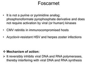 Foscarnet
• It is not a purine or pyrimidine analog;
phosphonoformate pyrophosphate derivative and does
not require activation by viral (or human) kinases
• CMV retinitis in immunocompromised hosts
• Acyclovir-resistant HSV and herpes zoster infections
 Mechanism of action:
 It reversibly inhibits viral DNA and RNA polymerases,
thereby interfering with viral DNA and RNA synthesis
 