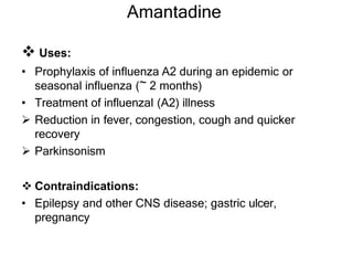 Amantadine
 Uses:
• Prophylaxis of influenza A2 during an epidemic or
seasonal influenza (~ 2 months)
• Treatment of influenzal (A2) illness
 Reduction in fever, congestion, cough and quicker
recovery
 Parkinsonism
 Contraindications:
• Epilepsy and other CNS disease; gastric ulcer,
pregnancy
 