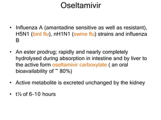 Oseltamivir
• Influenza A (amantadine sensitive as well as resistant),
H5N1 (bird flu), nH1N1 (swine flu) strains and influenza
B
• An ester prodrug; rapidly and nearly completely
hydrolysed during absorption in intestine and by liver to
the active form oseltamivir carboxylate ( an oral
bioavailability of ~ 80%)
• Active metabolite is excreted unchanged by the kidney
• t½ of 6–10 hours
 